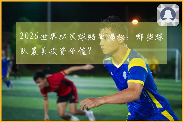 2026世界杯买球赔率揭秘，哪些球队最具投资价值？